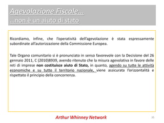 Agevolazione Fiscale…
…non è un aiuto di stato

Ricordiamo, infine, che l’operatività dell’agevolazione è stata espressamente
subordinate all’autorizzazione della Commissione Europea.

Tale Organo comunitario si è pronunciato in senso favorevole con la Decisione del 26
gennaio 2011, C (2010)8939, avendo ritenuto che la misura agevolativa in favore delle
reti di imprese non costituisce aiuto di Stato, in quanto, agendo su tutte le attività
economiche e su tutto il territorio nazionale, viene assicurata l’orizzontalità e
rispettato il principio della concorrenza.




                                                                                    20
 