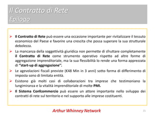 Il Contratto di Rete
Epilogo

 Il Contratto di Rete può essere una occasione importante per rivitalizzare il tessuto
  economico del Paese e favorire una crescita che possa superare la sua strutturale
  debolezza.
 La mancanza della soggettività giuridica non permette di sfruttare completamente
  il Contratto di Rete come strumento operativo rispetto ad altre forme di
  aggregazione imprenditoriale, ma la sua flessibilità lo rende una forma apprezzata
  di ‘’start-up di aggregazione’’.
 Le agevolazioni fiscali previste (€48 Min in 3 anni) sotto forma di differimento di
  imposta sono di limitata entità.
 Esistono già molti casi di collaborazioni tra imprese che testimoniano la
  lungimiranza e la vitalità imprenditoriale di molte PMI.
 Il Sistema Confcommercio può essere un attore importante nello sviluppo dei
  contratti di rete sul territorio e nel supporto alle imprese costituenti.


                                                                                     21
 