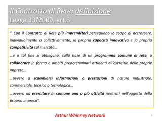 Il Contratto di Rete: definizione
Legge 33/2009, art.3
‘’ Con il Contratto di Rete più imprenditori perseguono lo scopo di accrescere,
individualmente o collettivamente, la propria capacità innovativa e la propria
competitività sul mercato…
…e a tal fine si obbligano, sulla base di un programma comune di rete, a
collaborare in forma e ambiti predeterminati attinenti all’esercizio delle proprie
imprese…
…ovvero a scambiarsi informazioni o prestazioni di natura industriale,
commerciale, tecnica o tecnologica…
…ovvero ad esercitare in comune una o più attività rientrati nell’oggetto della
propria impresa’’.


                                                                                 3
 