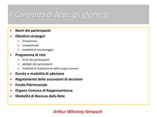Il Contratto di Rete: gli elementi
 Nomi dei partecipanti
 Obiettivi strategici
      innovazione
      competitività
      modalità di monitoraggio
 Programma di rete
      diritti dei partecipanti
      obblighi dei partecipanti
      modalità di realizzazione dello scopo comune
   Durata e modalità di adesione
   Regolamento delle assunzioni di decisioni
   Fondo Patrimoniale
   Organo Comune di Rappresentanza
   Modalità di Recesso dalla Rete


                                                      7
 