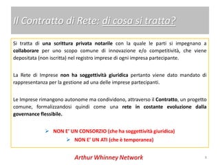 Il Contratto di Rete: di cosa si tratta?
Si tratta di una scrittura privata notarile con la quale le parti si impegnano a
collaborare per uno scopo comune di innovazione e/o competitività, che viene
depositata (non iscritta) nel registro imprese di ogni impresa partecipante.


La Rete di Imprese non ha soggettività giuridica pertanto viene dato mandato di
rappresentanza per la gestione ad una delle imprese partecipanti.


Le Imprese rimangono autonome ma condividono, attraverso il Contratto, un progetto
comune, formalizzandosi quindi come una rete in costante evoluzione dalla
governance flessibile.


              NON E’ UN CONSORZIO (che ha soggettività giuridica)
                       NON E’ UN ATI (che è temporanea)


                                                                                 8
 