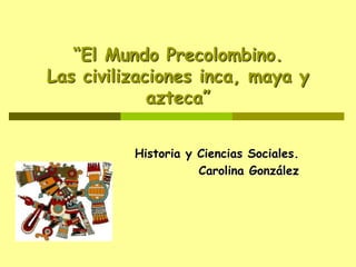 “El Mundo Precolombino.
Las civilizaciones inca, maya y
azteca”
Historia y Ciencias Sociales.
Carolina González
 
