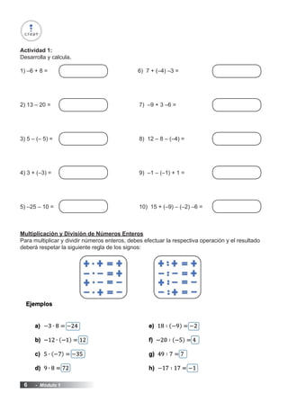6 - Módulo 1
Actividad 1:
Desarrolla y calcula.
1) –6 + 8 =					 6) 7 + (–4) –3 =
2) 13 – 20 =						 7) –9 + 3 –6 =
3) 5 – (– 5) =						 8) 12 – 8 – (–4) =
4) 3 + (–3) =						 9) –1 – (–1) + 1 =
5) –25 – 10 =						 10) 15 + (–9) – (–2) –6 =
Multiplicación y División de Números Enteros
Para multiplicar y dividir números enteros, debes efectuar la respectiva operación y el resultado
deberá respetar la siguiente regla de los signos:
 