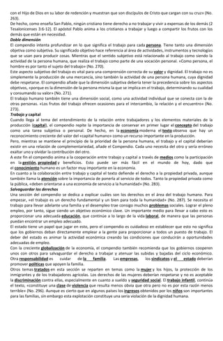con el Hijo de Dios en su labor de redención y muestran que son discípulos de Cristo que cargan con su cruz» (No.
263).
De hecho, como enseña San Pablo, ningún cristiano tiene derecho a no trabajar y vivir a expensas de los demás (2
Tesalonicenses 3:6-12). El apóstol Pablo anima a los cristianos a trabajar y luego a compartir los frutos con los
demás que están en necesidad.
Doble dimensión
El compendio intenta profundizar en lo que significa el trabajo para cada persona. Tiene tanto una dimensión
objetiva como subjetiva. Su significado objetivo hace referencia al área de actividades, instrumentos y tecnologías
que se usan para producir cosas. Mientras que el sentido subjetivo está relacionado al trabajo como siendo la
actividad de la persona humana, que realiza el trabajo como parte de una vocación personal. «Como persona, el
hombre es por tanto el sujeto del trabajo» (No. 270).
Este aspecto subjetivo del trabajo es vital para una comprensión correcta de su valor y dignidad. El trabajo no es
simplemente la producción de una mercancía, sino también la actividad de una persona humana, cuya dignidad
debe respetarse. El compendio añade que la dimensión subjetiva debería tener la precedencia sobre los aspectos
objetivos, «porque es la dimensión de la persona misma la que se implica en el trabajo, determinando su cualidad
y consumando su valor» (No. 271).
El trabajo humano también tiene una dimensión social, como una actividad individual que se conecta con la de
otras personas. «Los frutos del trabajo ofrecen ocasiones para el intercambio, la relación y el encuentro» (No.
273).
Trabajo y capital
Cuando llega al tema del entendimiento de la relación entre trabajadores y los elementos materiales de la
producción (capital), el compendio repite la importancia de conservar en primer lugar el concepto del trabajo
como una tarea subjetiva o personal. De hecho, en la economía moderna el texto observa que hay un
reconocimiento creciente del valor del «capital humano» como un recurso importante en la producción.
Pero, mientras se mantiene el principio de la prioridad de la persona humana, el trabajo y el capital deberían
existir en una relación de complementariedad, añade el Compendio. Cada uno necesita del otro y sería erróneo
exaltar uno y olvidar la contribución del otro.
A este fin el compendio anima a la cooperación entre trabajo y capital a través de medios como la participación
en la gestión, propiedad y beneficios. Esto puede ser más fácil en el mundo de hoy, dado que
el conocimiento humano es un factor muy importante en la economía.
En cuanto a la colaboración entre trabajo y capital el texto defiende el derecho a la propiedad privada, aunque
también llama la atención sobre la importancia de ponerla al servicio de todos. Tanto la propiedad privada como
la pública, «deben orientarse a una economía de servicio a la humanidad» (No. 283).
Salvaguardar los derechos
Una sección del compendio se dedica a explicar cuáles son los derechos en el área del trabajo humano. Para
empezar, «el trabajo es un derecho fundamental y un bien para toda la humanidad» (No. 287). Se necesita el
trabajo para llevar adelante una familia y el desempleo trae consigo muchos problemas sociales. Lograr el pleno
empleo, por tanto, sigue siendo un objetivo económico clave. Un importante medio para llevar a cabo esto es
proporcionar una adecuada educación, que continúe a lo largo de la vida laboral, de manera que las personas
puedan encontrar un empleo adecuado.
El estado tiene un papel que jugar en esto, pero el compendio es cuidadoso en establecer que esto no significa
que los gobiernos deban directamente emplear a la gente para proporcionar a todos un puesto de trabajo. El
deber del estado es animar la actividad económica creando las condiciones que conducirán a oportunidades
adecuadas de empleo.
Con la creciente globalización de la economía, el compendio también recomienda que los gobiernos cooperen
unos con otros para salvaguardar el derecho a trabajar y atenuar las subidas y bajadas del ciclo económico.
Otra responsabilidad es cuidar de la familia. Las empresas, los sindicatos y el estado deberían
promover políticas que apoyen la familia.
Otros temas tratados en esta sección se reparten en temas como la mujer y los hijos, la protección de los
inmigrantes y de los trabajadores agrícolas. Los derechos de las mujeres deberían respetarse y no es aceptable
la discriminación contra ellas, especialmente en cuanto a sueldo y seguridad social. El trabajo infantil, continúa
el texto, «constituye una clase de violencia que resulta menos obvia que otra pero no es por esta razón menos
terrible» (No. 296). Aunque es cierto que en algunos países los ingresos obtenidos por los niños son importantes
para las familias, sin embargo esta explotación constituye una seria violación de la dignidad humana.
 