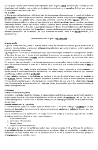 Cuando pasa a desentrañar derechos más específicos, como el justo salario, el compendio recuerda que «los
derechos de los trabajadores, como todos los demás derechos, se basan en la naturaleza de la persona humana y
en su dignidad trascendente» (No. 301).
Ir a lo global
La última parte del capítulo sobre el trabajo trata de algunos desarrollos recientes en el mundo del trabajo. La
globalización ha traído consigo muchos cambios, y es importante recordar que junto con este proceso el mundo
también necesita «una globalización de salvaguardas, un mínimo esencial de derecho y equidad» (No. 310).
Una economía construida no ya sobre una base industrial sino sobre los servicios y las más novedosas tecnologías
trae consigo muchos cambios para quienes trabajan, y algunos ajustes difíciles. Para afrontarlos el compendio
recomienda evitar el error de insistir en que los cambios ocurran de una determinada manera. «El factor decisivo
y la referencia de esta compleja fase de cambio es una vez más la persona humana, que debe seguir siendo la
verdadera protagonista de su trabajo» (No. 317). Humanizar el trabajo, ahora a una escala planetaria, es la
siguiente meta.
La Doctrina Social de la Iglesia y los Sindicatos
INTRODUCCIÓN
En países subdesarrollados, como el nuestro, donde tardan en impactar los cambios que se producen en el
escenario mundial, todavía se presentan actitudes retrógradas tanto por parte de algunos sectores patronales
como de los mismos trabajadores.
Algunos patronos todavía actúan en contraposición a los nuevos tiempos, pretendiendo una explotación extrema
de la mano de obra con el simple y llano propósito de aumentar sus riquezas, sin admitir la necesidad de
estimular a sus trabajadores para poder competir eficientemente con productores de su mismo rubro, tanto
nacional como internacionalmente.
Por su parte, algunos trabajadores, tanto organizados como no organizados, siguen viendo a sus empleadores
como un verdadero enemigo a quien en la medida de lo posible hay que restarle posibilidades de éxito en
su empresa.
Ambas posiciones han estado siempre equivocadas. Para lograr mejores ganancias y mejores salarios, es
imprescindible la armónica combinación de estímulos a los trabajadores y una mayor dedicación para aumentar
cuantitativa y cualitativamente la producción.
En este trabajo presentamos lo que la Iglesia por medio de la Doctrina Social de la Iglesia opina del sindicato, lo
que el estado de Chile reconoce del sindicato, así como un punto de vista social el mundo cambiante en el que
vivimos, los cambios tecnológicos y las conclusiones acerca del tema de cada uno de los integrantes del grupo.
Para así poder enseñar y aclarar su definición y concepto que en muchos países como Chile muchos lo utilizan de
manera contraproducente.
El Sindicato
Participación de los trabajadores
Comenzó en su andadura desde los inicios de la industrialización, debido a la necesidad que sintieron los obreros
de protegerse contra la explotación despiadada que sufrían de manos del capitalismo. No fue fácil para los
obreros conseguir que se reconociera el derecho sindical, hoy sin embargo ya consta en todas las constituciones
democráticas.
Defensa obrera contra el capitalismo
La industrialización plantea la cuestión social de forma nueva: la maquina sustituye al hombre por un lado,
ocasionando desempleo: pero asimismo la maquina complementa y potencia el trabajo del hombre por otro,
dividiendo el bienestar.
Con la industrialización se desencadena un éxodo masivo del campo a la ciudad, surgiendo los suburbios
de pobreza y cinturones de miseria, cuyas características son:
1. hacinamiento masivo
2. carencia de infraestructura
3. falta de higiene
4. ausencia de escuelas y servicios
Por otra parte los obreros en las fábricas reciben bajos salarios, jornadas de 16 y 18 horas. Sin condiciones
de seguridad ni higiene: empleándose mayoritariamente a mujeres y niños, sin seguridad en el empleo. A estos
trabajadores de esta primera época de la industrialización se le dio el nombre de proletarios porque su
única propiedad era la prole (sus hijos.)
 