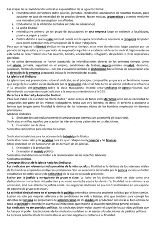 Las etapas de la reivindicación sindical se esquematizan de la siguiente forma:
1. reivindicaciones personales sobre salarios, jornadas, condiciones asociaciones de socorros mutuos, para
ayudarse en caso de necesidad de los propios obreros. Nacen mutuas, cooperativas y ateneos mediante
una modesta cuota que pagaban sus afiliados.
2. El Muatismo (Es la inhibición del habla en todas las situaciones)
3. La Lucha Sindical
 reivindicativa primero de un grupo de trabajadores en una empresa luego se extiende a localidades,
provincia, región y nación
 Política debido a que la clase patronal cuenta con la ayuda del estado es necesario la conquista del poder
para poder participar en la emancipación de la clase trabajadora.
Para que se lograra la libertad sindical en los primeros tiempos estos eran clandestinos luego pasaban por un
periodo de legalización y otros periodos de suspensión legal hasta establecer el derecho sindical, lógicamente en
esta lucha se desarrollaron muchas muertes, heridos, encarcelados, refugiados, despedidos y otras represiones
parecidas.
En los países democráticos se fueron aceptando las reivindicaciones obreras de los primeros tiempos como
ser: salario, jornada, seguridad en el empleo, condiciones de trabajo, seguros sociales en salud, descanso,
jubilación, formación profesional... por ello evolucionó también el sindicalismo hacia formas de cooperación con
la dirección de la empresa aceptando incluso la intervención del estado.
La Iglesia y el Sindicato
La iglesia tuvo sus prevenciones sobre el sindicato, en el principio; compresible ya que era un fenómeno nuevo
que surge de la cuestión social planteada por la revolución industrial. Mas tarde se alarmo debido a la influencia
y la atracción del comunismo sobre la clase trabajadora; intentó crear sindicatos de signos cristianos que
defendiendo sus intereses no perjudicaran a la empresa orientándose a la D.S.I.
Derecho a la libertad y Asociación Sindical
Para Juan Pablo II la cuestión no ofrece dudas " sobre la base de todos estos derechos junto con la necesidad de
asegurarlos por parte de los mismos trabajadores, brota aun otro derecho, es decir, el derecho a asociarse a
formas que tengan como finalidad la defensa de los intereses vitales de los hombres empleados en diversas
profesiones.
Modelos sindicales
1. Sindicato de clase exclusivamente o compuesto por obreros con autonomía de la patronal.
Sindicatos amarillos aquellos que aceptan las intervenciones patronales en sus decisiones.
2. En relación con la clase
Sindicatos campesinos para obreros del campo.
Sindicatos industriales para los obreros de la industria y la fábrica.
Sindicatos comerciales y de servicios para los que trabajan en el comercio y las finanzas.
Otros sindicatos de los funcionarios de los técnicos de los policías.
3. En relación a la producción
4. En relación al modelo político
Sindicatos reivindicativos se limitan a la reivindicación de los derechos laborales
Sindicatos políticos.
Conceptos Básicos de la Iglesia hacia los Sindicatos
Los sindicatos son elementos indispensables de la vida social; su finalidad es la defensa de los intereses vitales
de los hombres empleados en diversas profesiones. Son un exponente de la lucha por la justicia social y un factor
constitutivo de orden social y de solidaridad de la que no se puede prescindir.
Luchar por la justicia y no-egoísmo de grupo o clase: La lucha de los sindicatos debe ser vista como una
dedicación normal a favor del justo bien y no como una lucha contra los demás. Su finalidad no es eliminar a su
adversario, sino que alcanzar la justicia social. Las exigencias sindicales no pueden transformarse en una especie
de egoísmo de grupo o de clases.
La actividad sindical entra en el campo de la política: entendida como una prudente solicitud por el bien común.
Luchan no solo por mejoras saláriales y de condiciones de vida y trabajo, sino que también para corregir los
defectos del sistema de propiedad y de administración de los medios de producción con miras al bien común de
toda la sociedad y teniendo en cuenta las limitaciones que impone la situación económica general del país.
Los sindicatos no son partidos políticos: los sindicatos deben evitar asumir el papel de los partidos políticos que
luchan por el poder. Las decisiones de los sindicatos no deben estar sujetas a las decisiones de partidos políticos.
La excesiva polinización de los sindicatos se ve como negativa y contraria a su finalidad.
 