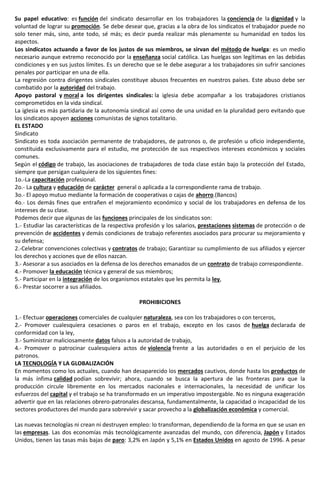 Su papel educativo: es función del sindicato desarrollar en los trabajadores la conciencia de la dignidad y la
voluntad de lograr su promoción. Se debe desear que, gracias a la obra de los sindicatos el trabajador puede no
solo tener más, sino, ante todo, sé más; es decir pueda realizar más plenamente su humanidad en todos los
aspectos.
Los sindicatos actuando a favor de los justos de sus miembros, se sirvan del método de huelga: es un medio
necesario aunque extremo reconocido por la enseñanza social católica. Las huelgas son legítimas en las debidas
condiciones y en sus justos límites. Es un derecho que se le debe asegurar a los trabajadores sin sufrir sanciones
penales por participar en una de ella.
La regresión contra dirigentes sindicales constituye abusos frecuentes en nuestros países. Este abuso debe ser
combatido por la autoridad del trabajo.
Apoyo pastoral y moral a los dirigentes sindicales: la iglesia debe acompañar a los trabajadores cristianos
comprometidos en la vida sindical.
La iglesia es más partidaria de la autonomía sindical así como de una unidad en la pluralidad pero evitando que
los sindicatos apoyen acciones comunistas de signos totalitario.
EL ESTADO
Sindicato
Sindicato es toda asociación permanente de trabajadores, de patronos o, de profesión u oficio independiente,
constituida exclusivamente para el estudio, me protección de sus respectivos intereses económicos y sociales
comunes.
Según el código de trabajo, las asociaciones de trabajadores de toda clase están bajo la protección del Estado,
siempre que persigan cualquiera de los siguientes fines:
1o.-La capacitación profesional.
2o.- La cultura y educación de carácter general o aplicada a la correspondiente rama de trabajo.
3o.- El apoyo mutuo mediante la formación de cooperativas o cajas de ahorro.(Bancos)
4o.- Los demás fines que entrañen el mejoramiento económico y social de los trabajadores en defensa de los
intereses de su clase.
Podemos decir que algunas de las funciones principales de los sindicatos son:
1.- Estudiar las características de la respectiva profesión y los salarios, prestaciones sistemas de protección o de
prevención de accidentes y demás condiciones de trabajo referentes asociados para procurar su mejoramiento y
su defensa;
2.-Celebrar convenciones colectivas y contratos de trabajo; Garantizar su cumplimiento de sus afiliados y ejercer
los derechos y acciones que de ellos nazcan.
3.- Asesorar a sus asociados en la defensa de los derechos emanados de un contrato de trabajo correspondiente.
4.- Promover la educación técnica y general de sus miembros;
5.- Participar en la integración de los organismos estatales que les permita la ley,
6.- Prestar socorrer a sus afiliados.
PROHIBICIONES
1.- Efectuar operaciones comerciales de cualquier naturaleza, sea con los trabajadores o con terceros,
2.- Promover cualesquiera cesaciones o paros en el trabajo, excepto en los casos de huelga declarada de
conformidad con la ley,
3.- Suministrar maliciosamente datos falsos a la autoridad de trabajo,
4.- Promover o patrocinar cualesquiera actos de violencia frente a las autoridades o en el perjuicio de los
patronos.
LA TECNOLOGÍA Y LA GLOBALIZACIÓN
En momentos como los actuales, cuando han desaparecido los mercados cautivos, donde hasta los productos de
la más ínfima calidad podían sobrevivir; ahora, cuando se busca la apertura de las fronteras para que la
producción circule libremente en los mercados nacionales e internacionales, la necesidad de unificar los
esfuerzos del capital y el trabajo se ha transformado en un imperativo impostergable. No es ninguna exageración
advertir que en las relaciones obrero-patronales descansa, fundamentalmente, la capacidad o incapacidad de los
sectores productores del mundo para sobrevivir y sacar provecho a la globalización económica y comercial.
Las nuevas tecnologías ni crean ni destruyen empleo: lo transforman, dependiendo de la forma en que se usan en
las empresas. Las dos economías más tecnológicamente avanzadas del mundo, con diferencia, Japón y Estados
Unidos, tienen las tasas más bajas de paro: 3,2% en Japón y 5,1% en Estados Unidos en agosto de 1996. A pesar
 