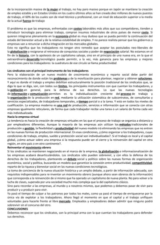 de la incorporación masiva de la mujer al trabajo, no hay paro masivo porque en Japón se mantiene la creación
de empleo estable y en Estados Unidos en los cuatro últimos años se han creado diez millones de nuevos puestos
de trabajo, el 60% de los cuales son de nivel técnico y profesional, con un nivel de educación superior a la media
de la actual fuerza de trabajo
El problema es que las empresas, enfrentadas con costos laborables más altos que sus competidores, tienden a
introducir tecnología para eliminar trabajo, compran insumos industriales de otros países de menor costo. Si
quieren integrarse plenamente en la economía global es muy dudoso que se pueda permitir la continuación del
estado del bienestar actual y de la relativa estabilidad de empleo. Y no parece realista pensar que los gobiernos y
empresas van a renunciar a dicha integración en los mercados globales.
Esto no significa que los trabajadores no tengan otro remedio que aceptar los postulados neo-liberales de
la globalización y resignarse al retroceso de conquistas sociales y poder de negociación salarial. No estamos en el
fin de la historia, con la apoteosis de un capitalismo salvaje, sino en el principio de una nueva era, en la que el
extraordinario desarrollo tecnológico puede permitir, a la vez, más ganancia para las empresas y mejores
condiciones para los trabajadores: la cuadratura de ese círculo se llama productividad.
Los sindicatos son el principal instrumento de los trabajadores
Pero la elaboración de un nuevo modelo de crecimiento económico y reparto social debe partir del
reconocimiento de donde están los problemas y de la movilización para plantear, negociar y obtener soluciones.
Y aquí es donde el trabajo y empleo debilitan estructuralmente la posición tradicional de los sindicatos que, se
diga lo que se diga, son, con todos sus límites, los principales instrumentos con que cuentan los trabajadores, y
la población en general, para la defensa de sus derechos. Lo que las nuevas tecnologías
de información y comunicación permiten es la individualización creciente del proceso de trabajo y
la organización de la producción en red, mediante la utilización sistemática de subcontratos, de consultarías y
servicios especializados, de trabajadores temporales, a tiempo parcial o a la tarea. Y esto en todos los niveles de
cualificación. La empresa moderna es una red de producción, servicios e información que se conecta con otras
empresas igualmente reticulares, de forma que cada trabajador recibe una tarea o un salario de forma cada vez
más individualizada.
Hacia la empresa virtual
La tendencia es hacia la creación de empresas virtuales en las que el proceso de trabajo se organiza a distancia y
por empleadores diferentes. Aunque la mayoría de las empresas aún utilizan los métodos tradicionales de
producción y gestión, la flexibilidad y productividad del nuevo modelo irá eliminando las empresas que no entren
en las nuevas formas de producción internacional. En esas condiciones, ¿cómo organizar a los trabajadores, cuyas
condiciones de trabajo, empleo, sueldo y protección social son individualizadas?. Si el trabajo es local y el capital
global, ¿cómo actuar sobre una empresa si la respuesta puede ser el cierre y la reinversión del capital en otra
región, en otro país o en otro continente?.
Reinventar el movimiento obrero
Si los sindicatos se mantienen negociando en el marco de la empresa, la globalización o informacionalización de
las empresas acabará desarticulándolos. Los sindicatos sólo pueden sobrevivir, y con ellos la defensa de los
derechos de los trabajadores, planteando un debate social y político sobre las nuevas formas de organización
económica, social y política, buscando un modelo que garantice la conexión entre productividad, competitividad,
reparto de la riqueza y bienestar social en las nuevas condiciones tecnológicas.
La toma de conciencia de la nueva situación histórica y un amplio debate, a partir de información adecuada, son
requisitos indispensables para re-inventar un movimiento obrero (aunque ahora sean obreros de la información)
que corresponda a la reinvención de sí mismo que ha operado un capitalismo de nueva planta. No para volver a la
lucha de clases, superada por una sociedad mucho más compleja que la del capitalismo clásico.
Sino para recordar a las empresas, al mundo y a nosotros mismos, que podemos y debemos pasar de vivir para
producir y a producir para vivir.
Ya pasó el tiempo de culpar a los patronos por todos los males, como ya pasó el tiempo de enriquecerse por la
única vía de explotar a los trabajadores. Ahora llegó el momento en que el capital y el trabajo unifiquen
voluntades para hacerle frente al libre mercado. Empleados y empleadores deben admitir que ninguno podrá
sobrevivir sin el concurso del otro.
CONCLUSIONES
Debemos reconocer que los sindicatos, son la principal arma con la que cuentan los trabajadores para defender
sus derechos.
 