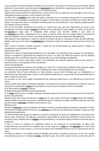 Lo que sucede en nuestra sociedad e interfiere con que este fin se cumpla es el hecho, de que la relación obrero
patronal es una lucha sin cuartel en donde el empresario quiere obtener las mayores ganancias con el mínimo de
costo, y el obrero quiere ganar lo máximo, con el mínimo esfuerzo.
Sabemos que como personas nos merecemos un salario con el cual se pueda vivir una vida digna, con el cual los
trabajadores puedan alimentar, vestir y educar a sus hijos.
Lo ideal seria un equilibrio entre estas dos partes, reconocer que se necesitan mutuamente y no considerarse
una a otros como enemigos, luchando para conseguir lo mejor para sí sin pensar también que el bien del otro,
ayuda a su propio bien pues un empleado motivado puede ser más productivo y una empresa prospera genera
mas empleo y mejores salarios.
Una de las principales amenazas que tenemos en nuestro país para que esta negociación sea justa es que
actualmente una de las mayores fuentes de empleo son las maquilas las cuales asignan un salario, en donde no
hay presión que valga pues el empleado, debe aceptar esta situación debido a que como es
una inversión extranjera, simplemente si no le gusta el nivel de salario que se le exige simple y sencillamente
hacen sus maletas y se van a invertir a otro lado, quedándose las personas totalmente desempleadas.
Otra situación muy importante a tomar en cuenta es el hecho de que es muy poca la mano de obra calificada,
debido a que hay un alto índice de analfabetismo. Entonces los niveles de salarios para estas personas serán muy
bajos.
Para lo cual la solución la puedo encontrar a través de una concientización de ambas partes y trabajar en
sociedad por su propio bien y el del otro.
Berta Patricia Ortiz .
Podemos ver, que los sindicatos generalmente en vez de ayudar a sus afiliados lo que consiguen es perjudicarlos,
porque no emplean el significado del sindicato tal como es, es decir que deben de procurar que los afiliados
puedan gozar de sus beneficios, derechos a los que ellos en su contrato tengan establecidos.
Los sindicatos se crearon para poder ayudar a los empleados de cualquier empresa, pero no para destruir o
perjudicar tanto a los empleados como a los dueños.
Carmen Araceli Matute .
Es un grupo formado por personas que persiguen un mismo fin, a través de los sindicatos estas personas exigen
derechos que les corresponden ya sea como ciudadano de un país o como trabajador de una empresa.
Los sindicatos tienen mucha influencia en toda empresa, ya que están formados por sus trabajadores, al
momento de que ellos exijan algo y estos no lo consideren pueden llevar a un paro total de las actividades que se
lleven a cabo en la empresa.
En economía se cree, que el poder monopólico de los sindicatos puede llevar a una inflación por el alza de los
costos.
Ya que cuando estos exigen incrementos saláriales, y los empresarios no tienen capital para incrementar estos, lo
encuentran aumentando el precio de los productos o servicios que su empresa ofrece a la sociedad.
Se le llama espiral de precios y salarios.
Sindicatos Aumentos Saláriales Aumento de Precios
Es un juego vicioso ya que se exigen aumentos saláriales, porque el costo de vida aumenta al incrementarle los
precios a los productos.
Muchos países para tratar de disminuir la crisis que en estos existe, disminuyen el valor relativo del trabajo o
capital variable al aumentar los precios o controlando que los sindicatos no exijan aumentos saláriales, esto hace
que disminuya la demanda creándose nuevamente la crisis.
Michelli Torres .
Mi opinión personal es que los sindicatos son buenos siempre y cuando todos los miembros asociados al mismo
comprendan verdaderamente la función y los objetivos que este tipo de organización persigue y luego que sean
aplicados adecuadamente.
Un sindicato debe velar porque se respeten y cumplan los derechos de todos los empleados en una empresa (un
salario justo, condiciones de higiénicas, pensiones, oportunidad de desarrollo profesional, horarios justos de
acuerdo a la ley), estableciendo un diálogo con los empleadores. Un sindicato debe promover la educación de sus
integrantes.
Si bien es cierto en Honduras el capitalismo liberal en las empresas ha incrementado, se debe crear
constantemente una conciencia en aquellos que no han caído en las redes de esta ideología en la cual lo que
menos importa es el bien común, y a los que ya tienen esta mentalidad hacerles ver las consecuencias de sus
actos.
El diálogo es básico en la relación patrono-trabajador para evitar la injusticia social que a la vez trae consigo
consecuencias graves en la empresa, familia, sociedad y país. Una de las razones por las cuales este país no
 