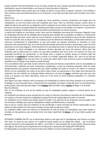 puede competir internacionalmente es por las ideas erradas de unos cuantos buscando favorecer sus intereses
individuales y que son transmitidos a una masa sin criterio personal, ni decisión.
Los sindicatos deben darse cuenta que una huelga no afecta a la que llama su agresor "patrono" sino también a
ellos mismos y que esta definitivamente no es la solución, no sé esta buscando quien tiene el poder sino el bien
común.
Rocío Sierra .
Hemos visto como los sindicatos han luchado por tener derechos y buenas condiciones de trabajo para los
trabajadores, es una muy buena arma del empleado para hacer valer sus derechos aunque muchas veces es
objeto de abusos por parte de sus dirigentes como lo podemos ver en países como Honduras en los que muchas
personas ven como una oportunidad los sindicatos para poder sacarle lo más posible a la empresa. La lucha entre
empresa y empleado al final lo que termina haciendo es perjudicando a la misma empresa.
La opción de la iglesia es muy buena y clara, hacer que los empleados sean parte de la empresa, llegando a que
los empleados disfruten de las utilidades de la empresa pero también de sus perdidas, así habría un compromiso
mayor de todos por hacer crecer cada vez mas la empresa, al sentirse que también es parte de ellos. Realmente
desde mi punto de vista no deja de ser una utopía ya que las diferencias individuales, la diversidad cultural y sus
creencias, sencillamente lo imposibilitan, ya que para poder tan siquiera plantearlo se necesitan un nivel
educativo y de comprensión alta, en el cual las personas tengan conciencia de que se quiere lograr, pero la misma
ignorancia no nos hace progresar. Ante esta barrera lo que podemos hacer es valernos de los sindicatos para que
el empleado se sienta protegido y no solamente sentirse abusado por parte del patrono. Ahora bien hay
sindicatos que se sobre pasan en cuanto a lo que ellos consideran que les es justo y la empresa no tiene una
capacidad económica de satisfacerlos, es ahí donde entra a regular es estado, porque la empresa debe de
concederles un ambiente de trabajo bueno y acorde a su trabajo, seguridad, higiene, etc., pero no así hay que
tenerlos en un hotel porque hay que tener en cuenta que sobre todo lo que se busca es que el empleado esté
satisfecho con su trabajo y que mejore su productividad.
En la actualidad vemos que todo nuestro entorno evoluciona de manera sorprendente ante las necesidades de
internacionales y debemos de estar conscientes y preparados, ya que las empresas pequeñas cada vez están
desapareciendo ante grandes corporaciones que están divididas por todo el mundo y no tienen un contacto
directo con los empleados, las cuales se les hacen mejor mover sus operaciones a otro lugar ante amenazas de
sindicatos. Por eso también los sindicatos deben evolucionar, así como las leyes y estatutos para que sean mas
justas y se busque una mejor alternativa, como ser el de unirse en otras empresas pequeñas e ir creciendo
mutuamente.
Para lograr una mejor relación entre la empresa y los empleados la manera más eficaz siempre es la comunión y
él diálogo, la cual nos puede llevar a comprender las necesidades de ambos a modo de tener una conciliación por
ambas partes, claro esta que para llegar a este dialogo debe de haber mutuo interés de llegar a un acuerdo.
Mauricio Matute .
Para mí los sindicatos es uno de los medios en que los empleados pueden asegurar su interés dentro de la
empresa.
Los sindicatos son buenos ya que son gremios los cuales se interesan que todos los derechos de los trabajadores
se cumplan y al mismo tiempo los trabajadores tengan formas de trabajo dignas de todo ser humano.
Los sindicatos no son medios para poder quitarle el poder a los patronos de las empresas sino que poder tener
una armonía o diálogos para que los trabajadores trabajen satisfechamente y motivados.
Hoy en día en nuestro país los sindicatos se han proliferado y están actuando de formas equivocadas ya que
alteran el orden público y lo único que consiguen es que todo se sala de su orden.
Los sindicatos deben tratar de mejorar las condiciones de vida de todos los trabajadores que estén aliados o
reunidos en tales gremios, para así poder tener una mejor repartición de bienes y en el que todos puedan salir
ganando.
ACTIVIDAD: ELABORA UN PPT con la información dada en esta guía más la investigación que hicimos en clases.
(Por favor no copie los que existen en la web) Se puede apoyar por el código del trabajo, por la Encíclica
Laborem Exercens (14 de septiembre de 1981) | Juan Pablo II, como también por el documento “Doctrina Social
de la Iglesia. Recuerde que es importante una introducción y conclusión del trabajo (PPT CON NOTA)
El trabajo debe ser enviado el día martes 24 de marzo 2020 a mi correo institucional. smora@secst.cl
 