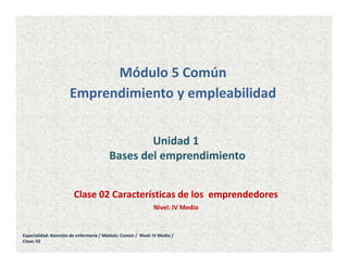 Unidad 1
Bases del emprendimiento
Módulo 5 Común
Emprendimiento y empleabilidad
Clase 02 Características de los emprendedores
Nivel: IV Medio
Especialidad: Atención de enfermería / Módulo: Común / Nivel: IV Medio /
Clase: 02
 