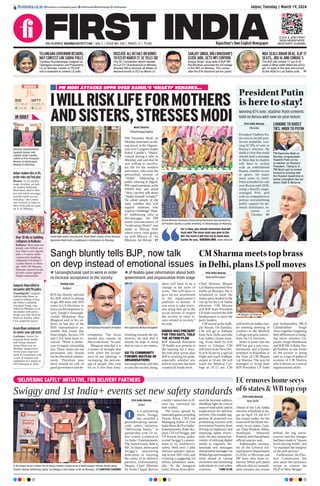 Jaipur, Tuesday | March 19, 2024
RNI NUMBER: RAJENG/2019/77764 | VOL 5 | ISSUE NO. 283 | PAGES 12 | `3.00 Rajasthan’s Own English Newspaper
firstindia.co.in firstindia.co.in/epapers/jaipur thefirstindia thefirstindia thefirstindia
CLICK & JOIN FIRST
INDIA NEWSPAPER
WHATSAPP CHANNEL
PM MODI ATTACKS OPPN OVER RAHUL’S ‘SHAKTI’ REMARKS...
IWILLRISKLIFEFORMOTHERS
ANDSISTERS,STRESSESMODI
Moni Sharma
Shivamogga/Jagtial
PM Narendra Modi on
Mondaylaunchedascath-
ing attack at the Opposi-
tion over Congress leader
Rahul Gandhi’s ‘Shakti’
remark during a rally in
Mumbai and said that he
was willing to sacrifice
his life for the mothers
and sisters, who were the
personified version of
‘Shakti’. Addressing a
public meeting at Jagtial,
PM raised questions at the
INDIA bloc and asked
“How can they talk about
‘ShaktiVinaash’inIndia?”
He asked people of the
state, whether they will
support someone who
wantsto“challenge”Shak-
ti? Addressing rally at
Shivamogga, the PM
noted announcement of
“eradicating Shakti” was
made at Shivaji Park
where every child grows
up with Mantra of ‘Jai
Bhavani, Jai Shivaji’. P7
‘DELIVERING SAFELY’ INITIATIVE, FOR DELIVERY PARTNERS
Swiggy and 1st India+ events set new safety standards
First India Bureau
Jaipur
n a pioneering
move, Swiggy
has unveiled a
groundbreaking nation-
wide safety initiative,
“Delivering Safely,” in
partnership with 1st In-
dia+ events, a vertical of
1st India+ Entertainment.
The launch event, held at
RIC in Jaipur, showcased
Swiggy’s unwavering
dedication to ensuring
the safety of its delivery
partners. Unfortunately,
Deputy Chief Minister
Dr Prem Chand Bairwa
couldn’t attend due to ill-
ness but conveyed his
best wishes.
The event, graced by
esteemedguestsincluding
Pawan Arora, CEO and
Managing Editor of First
IndiaNewsFirstIndia+
Entertainment, Rohit Ka-
poor,CEOofSwiggy,and
VP Komal Arora, under-
scored Swiggy’s commit-
ment to its workforce’s
safety. With over 3 lakh
delivery partners operat-
ing across 600 cities and
covering a staggering 3.6
billion kilometers annu-
ally. At the inaugural
event, PawanArora deliv-
ered the keynote address,
shedding light on critical
issue of road safety and its
implications for delivery
services.Onenotablesug-
gestion he proposed was
prohibiting learners with
provisional licences from
driving on highways and
imposing speed restric-
tions. He also stressed ne-
cessity of utilizing digital
media to regularly dis-
seminate text messages
andpictorialmessagesvia
WhatsAppandInstagram,
what aimed at raising
awareness and sensitizing
individuals to road safety
concerns.  TURN TO P8
(L-R) Pawan Arora, Padma Shri Dr Maya Tandon, Komal Arora  Rohit Kapoor release ‘Road Safety
Charter’ during ‘Delivering Safely,’ by Swiggy  First India+ at RIC on Monday. SANTOSH SHARMA
I
Election Commissioners
Gyanesh Kumar and
Sukhbir Singh Sandhu
called on Prez Droupadi
Murmu at Rashtrapati
Bhavan on Monday.
IN BRIEF
Indian student dies in US,
probe rules out foul play
Boston: In yet another
tragic incident, an Indi-
an student Abhijeeth
Paruchuru, died in Bos-
ton and initial investiga-
tion has ruled out any
foul play,” the Consu-
late General of India in
New York said in a post
on X on Monday.
Gangster Rana killed in
encounter with Pb police
Chandigarh: Gangster
Sukhwinder Rana, ac-
cused in killing of Pun-
jab Police constable,
Amritpal Singh, was
killed on Monday in an
encounter with police.
Singh was shot dead by
Rana on Sunday when
CIA raided his house.
Azam Khan sentenced
to seven-year jail term
Lucknow: Senior Sa-
majwadi Party leader
and former minister
Azam Khan was on
Monday sentenced to
seven years imprison-
ment in connection with
a case of trespass and
vandalism of a house in
UP’s Rampur in 2016.
Over 10 die as building
collapses in Kolkata
Kolkata: More than ten
people were killed, sev-
eral others were injured
after a 5-storey under-
construction building
collapsed in Kolkata’s
Garden Reach on Mon-
day. WB CM Mamata
Banerjee assured locals
of stern action against
illegal construction.
Amid tight police security and ‘Modi-Modi’ chants, Prime Minister
Narendra Modi held a roadshow in Coimbatore on Monday.
Prime Minister Narendra Modi being felicitated and greeted by
BJP leaders during a public meeting, in Shivamogga on Monday.
On 13 May, you should remember that BJP
must win! The more seats you give to the
BJP, the more it will fuel me to work even
harder for you.NARENDRA MODI, PRIME MINISTER
President Putin
is here to stay!
Winning 87% vote, Vladimir Putin cements
hold on Russia with new six-year tenure
LOOKING TO BOOST
TIES: MODI TO PUTIN
First India Bureau
Moscow
President Vladimir Pu-
tin won in record post-
Soviet landslide, win-
ning 87.8% of vote in
Russia’s election. He
made it clear that result
should send a message
to West that its leaders
will have to reckon
with an emboldened
Russia, whether in war
or peace, for many
more years to come.
Putin extended his rule
over Russia until 2030,
using a heavily stage-
managed Prez poll
with no competition to
portray overwhelming
public support for do-
mestic dominance, in-
vasion of
Ukraine.  P7
PM Narendra Modi on
Monday congratulated
Vladimir Putin on his
re-election as Russia’s
President. Taking to X,
PM Modi said he looked
forward to working with
the Russian leadership to
further strengthen ties be-
tween Delhi  Moscow.
TELANGANA GOVERNOR RESIGNS,
MAY CONTEST LOK SABHA POLLS
Tamilisai Soundararajan resigned as
Telangana Governor and Puducherry
LG on Monday. Leader of TN BJP
unit is expected to contest LS polls.
DISCLOSE ALL DETAILS ON BONDS
TO ECI BY MARCH 21: SC TELLS SBI
The SC Constitution bench headed
by CJI DY Chandrachud on Monday
directed SBI to disclose all details on
electoral bonds to ECI by March 21.
SANJAY SINGH, BRIJ BHUSHAN’S
CLOSE AIDE, GETS WFI CONTROL
Sanjay Singh, close aide of BJP MP
Brij Bhushan assumed the full charge
of the WFI on Monday. This comes
after the IOA dissolved ad-hoc panel.
NDA SEALS BIHAR DEAL: BJP 17
SEATS, JDU 16 AND CHIRAG 5
The BJP will contest 17 out of 40
seats in Bihar while Nitish-led JD(U)
got 16 seats in the deal announced
by the NDA for Lok Sabha polls.  P7
SENSEX
72,748.42
104.99
BSE
22,055.70
32.35
NIFTY
Sangh bluntly tells BJP, now talk
on devp instead of emotional issues
CMSharmameetstopbrass
inDelhi,plansLSpollmoves
l Sarsanghchalak said to work in order
to increase acceptance in the society
l JP Nadda gave information about both
government and organization from stage
Pankaj Soni
Nagpur
RSS has bluntly advised
the BJP, which is aiming
to get 400 seats and 50%
votes in LS elections, to
focus on development is-
sues. Sangh’s Sarsangh-
chalak Mohanrao Rao
Bhagwat said in his ad-
dress on last day of the
RSS representative as-
sembly that issues like
Ram temple, Section 370
and CAA have been re-
solved. “Work is under-
way on equal citizenship
law. These issues are not
permanent and should
not be discussed continu-
ously. Therefore now
there should be talk of
good governance and de-
velopment. The focus
should also remain on
that in elections,” he said.
Bhagwat said that it is
a matter of thought that
even when the accept-
ance of our ideology is
increasing, the percent-
age of people who vote
for us is less than forty.
Pointing towards the mi-
norities, he said that it
should be kept in mind
that no one is our enemy.
GO TO COMMUNITY
FORUMS INSTEAD OF
ORGANISATIONS
Sarsanghchalak said that
to take the society along,
there will have to be a
change in the style of
work. “We will have to
give up our attachment
to the organization’s
platform or banner. If
you want to take every-
one along then go to the
social forums or inspire
the society to raise is-
sues related to society,”
he said.
NADDA WAS PRESENT
FOR TWO DAYS, TOLD
THE ACTION PLAN
BJP National President
JP Nadda was present in
the meeting for 2 days.
He told what action plan
BJP is working for polls,
especially whether any
kind of structure has been
created till booth level.
First India Bureau
New Delhi/Jaipur
Chief Minister Bhajan
Lal Sharma reached New
Delhi on Monday. He is
scheduled to meet the
senior party leaders in the
run up for the Lok Sabha
elections. CM Sharma
and BJP State President
CPJoshi reached the BJP
headquarters to meet the
party leaders.
CM stayed at the Jodh-
pur House. On Tuesday,
CM will go to Jodhpur
from New Delhi and take
Lok Sabha Cluster meet-
ing. From there he will
leave to Udaipur. CM
will leave from New Del-
hi at 8:30 am by a special
flight and reach Jodhpur
airport at 10 am. He will
reach the Medical Col-
lege at 10.15 am. CM
will hold Lok Sabha clus-
ter meeting meeting of
workers in the Medical
College and give instruc-
tions for LS elections.
Infact it looks like the
BJP has got a new trou-
bleshooter and a master
strategist in Rajasthan in
the form of CM Bhajan
Lal Sharma. The way he
managed to bring state
BJP President CP Joshi
and Independent MLA
Chandrabhan Singh
Akya together forgetting
their differences or bring-
ing union minister Ga-
jendra Singh Shekhawat
and BJP MLA Babu Sin-
gh Rathore in one frame
of the picture is being
seen as a sign of political
acumen of CM Sharma
who is known as a man of
organizational skills.
EC removes home secys
of 6 states  WB top cop
First India Bureau
New Delhi
Ahead of the Lok Sabha
election scheduled to be-
gin on April 19, the ECI
has issued orders for the
removaloftheHomeSec-
retary in six states, Guja-
rat, Uttar Pradesh, Bihar,
Jharkhand, Himachal
Pradesh,andUttarakhand,
official sources said.
Additionally, secretar-
ies of the General Ad-
ministrative Departments
(GADs) in Mizoram and
HP have also been re-
moved. While poll panel
officials did not immedi-
ately mention any reason
behind the big move,
sources said the changes
had been made to “ensure
level playing fields” and
“to maintain the integrity
of the poll process”.
Furthermore, the Elec-
tion Commission has
also taken the necessary
action to remove the
DGP of West Bengal.
BJP National President JP Nadda RSS Supremo Mohan Bhagwat
CM Bhajan Lal Sharma
 