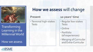 Transforming
Learning in the
MillennialWorld
How we assess
Present
 Terminal high-stakes
Tests
10 years’ time
 Regular low-stakes
Tests
 Online
 Portfolio
(of experiences)
 Merging of Curricular
and Extra-Curricular
How we assess will change
 