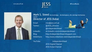 Mark S. Steed MA (Cambridge), MA (Nottingham), MSc (Ashridge-Hult Business
School)
Director of JESS Dubai
 Email: mss@jess.sch.ae
Twitter: @JESS_Director
@independenthead
LinkedIn: uk.linkedin.com/in/independenthead
Blog: http://independenthead.blogspot.com
SlideShare: http://www.slideshare.net/independenthead
 YouTube: IndependentHead
JESS DigitalChannel
JESS Dubai Channel
 