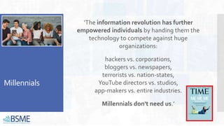 Millennials
‘The information revolution has further
empowered individuals by handing them the
technology to compete against huge
organizations:
hackers vs. corporations,
bloggers vs. newspapers,
terrorists vs. nation-states,
YouTube directors vs. studios,
app-makers vs. entire industries.
Millennials don't need us.’
 