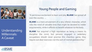 Understanding
Millennials:
ACaveat
“A pernicious excitement to learn and play BLANK has spread all
over the country ...
BLANK is a mere amusement of a very inferior character, which
robs the mind of valuable time that might be devoted to nobler
acquirements, while it affords no benefit whatever to the body.
BLANK has acquired a high reputation as being a means to
discipline the mind, but persons engaged in sedentary
occupations should never practise this cheerless game; they
require out-door exercises-not this sort of mental gladiatorship.”
Young People and Gaming
 