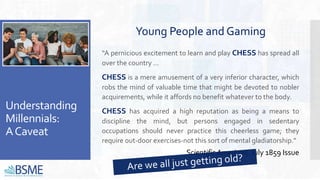 Understanding
Millennials:
ACaveat
“A pernicious excitement to learn and play CHESS has spread all
over the country ...
CHESS is a mere amusement of a very inferior character, which
robs the mind of valuable time that might be devoted to nobler
acquirements, while it affords no benefit whatever to the body.
CHESS has acquired a high reputation as being a means to
discipline the mind, but persons engaged in sedentary
occupations should never practice this cheerless game; they
require out-door exercises-not this sort of mental gladiatorship.”
Young People and Gaming
Scientific American, July 1859 Issue
 