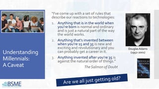 Understanding
Millennials:
ACaveat
“I've come up with a set of rules that
describe our reactions to technologies:
1. Anything that is in the world when
you’re born is normal and ordinary
and is just a natural part of the way
the world works.
2. Anything that's invented between
when you’re 15 and 35 is new and
exciting and revolutionary and you
can probably get a career in it.
3. Anything invented after you’re 35 is
against the natural order of things.”
The Salmon of Doubt
Douglas Adams
(1952-2001)
 