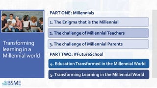 Transforming
learning in a
Millennial world
4. EducationTransformed in the Millennial World
3.The challenge of Millennial Parents
1.The Enigma that is the Millennial
2.The challenge of MillennialTeachers
PART ONE: Millennials
PARTTWO: #FutureSchool
5.Transforming Learning in the Millennial World
 