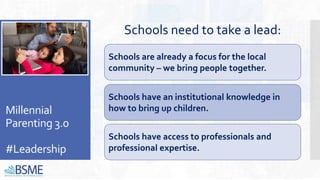 Millennial
Parenting 3.0
#Leadership
Schools need to take a lead:
Schools have access to professionals and
professional expertise.
Schools are already a focus for the local
community – we bring people together.
Schools have an institutional knowledge in
how to bring up children.
 