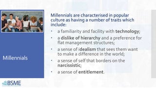 Millennials
Millennials are characterised in popular
culture as having a number of traits which
include:
 a familiarity and facility with technology;
 a dislike of hierarchy and a preference for
flat management structures;
 a sense of idealism that sees them want
to make a difference in the world;
 a sense of self that borders on the
narcissistic;
 a sense of entitlement.
 