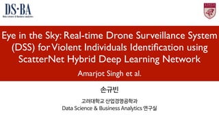 Eye in the Sky: Real-time Drone Surveillance System
(DSS) forViolent Individuals Identiﬁcation using
ScatterNet Hybrid Deep Learning Network
Amarjot Singh et al.
손규빈

고려대학교 산업경영공학과

Data Science & Business Analytics 연구실
 