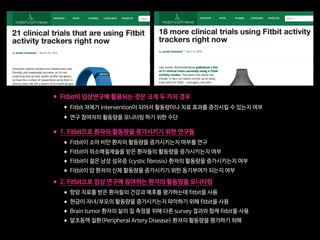 •Fitbit이 임상연구에 활용되는 것은 크게 두 가지 경우

•Fitbit 자체가 intervention이 되어서 활동량이나 치료 효과를 증진시킬 수 있는지 여부

•연구 참여자의 활동량을 모니터링 하기 위한 수단 
•1. Fitbit으로 환자의 활동량을 증가시키기 위한 연구들

•Fitbit이 소아 비만 환자의 활동량을 증가시키는지 여부를 연구

•Fitbit이 위소매절제술을 받은 환자들의 활동량을 증가시키는지 여부

•Fitbit이 젊은 낭성 섬유증 (cystic fibrosis) 환자의 활동량을 증가시키는지 여부

•Fitbit이 암 환자의 신체 활동량을 증가시키기 위한 동기부여가 되는지 여부

•2. Fitbit으로 임상 연구에 참여하는 환자의 활동량을 모니터링

•항암 치료를 받은 환자들의 건강과 예후를 평가하는데 fitbit을 사용

•현금이 자녀/부모의 활동량을 증가시키는지 파악하기 위해 fitbit을 사용

•Brain tumor 환자의 삶의 질 측정을 위해 다른 survey 결과와 함께 fitbit을 사용

•말초동맥 질환(Peripheral Artery Disease) 환자의 활동량을 평가하기 위해
 