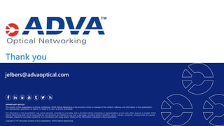Thank you
IMPORTANT NOTICE
The content of this presentation is strictly confidential. ADVA Optical Networking is the exclusive owner or licensee of the content, material, and information in this presentation.
Any reproduction, publication or reprint, in whole or in part, is strictly prohibited.
The information in this presentation may not be accurate, complete or up to date, and is provided without warranties or representations of any kind, either express or implied. ADVA
Optical Networking shall not be responsible for and disclaims any liability for any loss or damages, including without limitation, direct, indirect, incidental, consequential and special
damages, alleged to have been caused by or in connection with using and/or relying on the information contained in this presentation.
Copyright © for the entire content of this presentation: ADVA Optical Networking.
jelbers@advaoptical.com
 