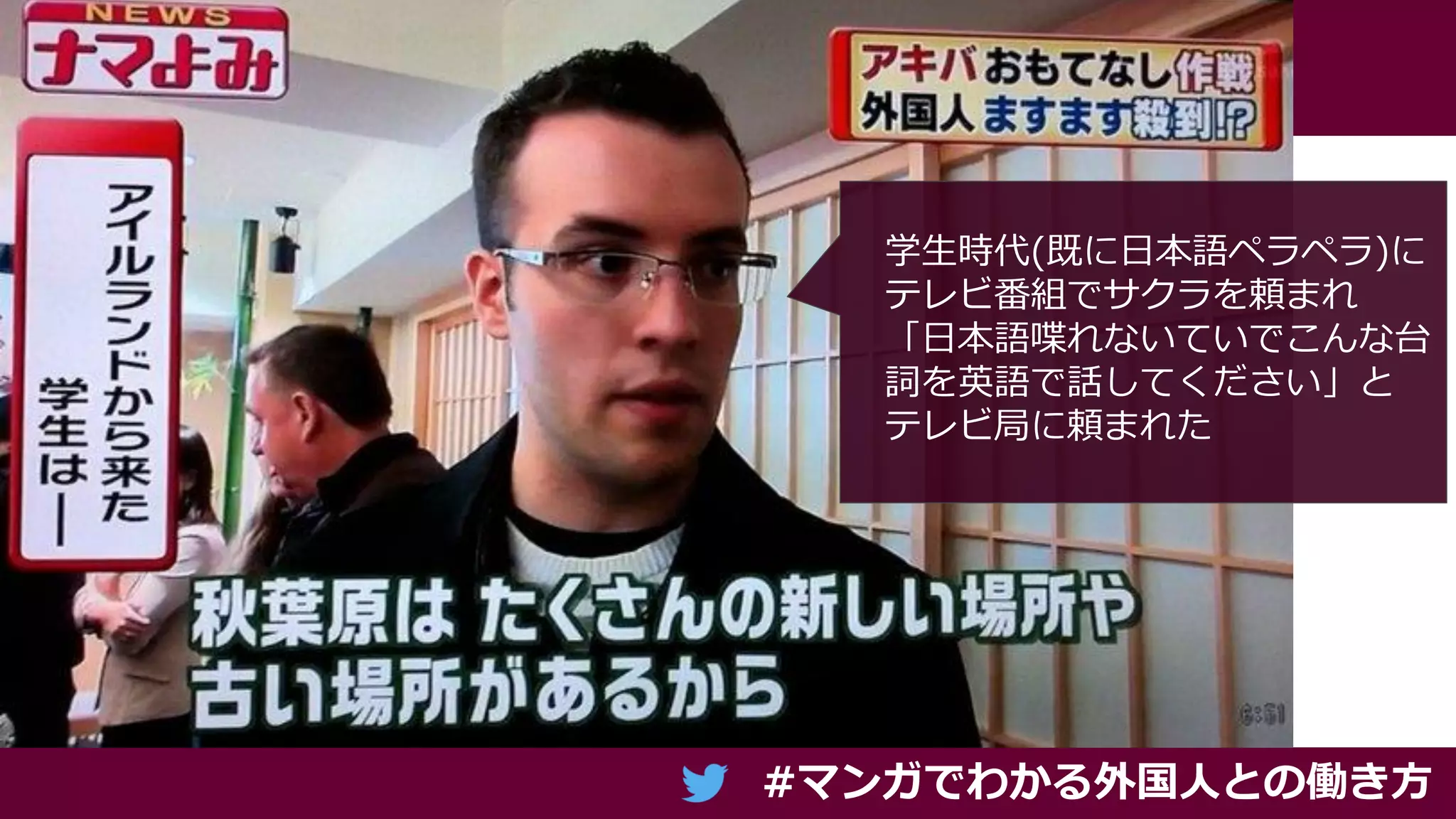 #マンガでわかる外国人との働き方
学生時代(既に日本語ペラペラ)に
テレビ番組でサクラを頼まれ
「日本語喋れないていでこんな台
詞を英語で話してください」と
テレビ局に頼まれた
 