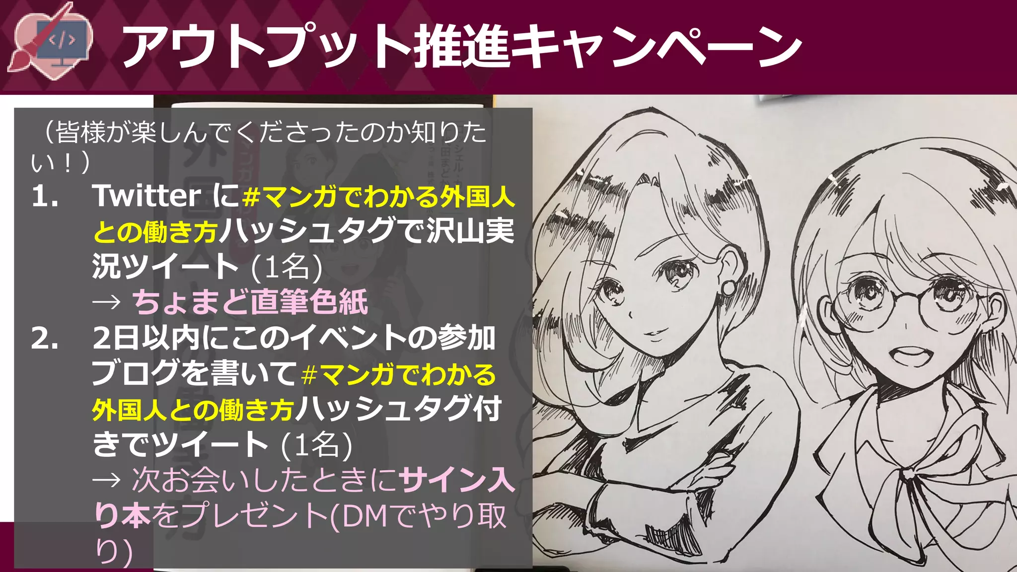 #マンガでわかる外国人との働き方
アウトプット推進キャンペーン
（皆様が楽しんでくださったのか知りた
い！）
1. Twitter に#マンガでわかる外国人
との働き方ハッシュタグで沢山実
況ツイート (1名)
→ ちょまど直筆色紙
2. 2日以内にこのイベントの参加
ブログを書いて#マンガでわかる
外国人との働き方ハッシュタグ付
きでツイート (1名)
→ 次お会いしたときにサイン入
り本をプレゼント(DMでやり取
り)
 
