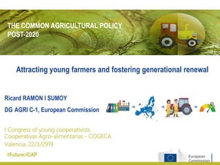 THE COMMON AGRICULTURAL POLICY
POST-2020
#FutureofCAP
Ricard RAMON I SUMOY
DG AGRI C-1, European Commission
I Congress of young cooperativists
Cooperativas Agro-alimentarias - COGECA
Valencia, 22/3/2919
Attracting young farmers and fostering generational renewal
 