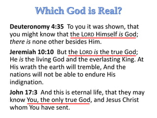 Deuteronomy 4:35 To you it was shown, that
you might know that the LORD Himself is God;
there is none other besides Him.
Jeremiah 10:10 But the LORD is the true God;
He is the living God and the everlasting King. At
His wrath the earth will tremble, And the
nations will not be able to endure His
indignation.
John 17:3 And this is eternal life, that they may
know You, the only true God, and Jesus Christ
whom You have sent.
 
