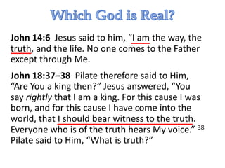 John 14:6 Jesus said to him, “I am the way, the
truth, and the life. No one comes to the Father
except through Me.
John 18:37–38 Pilate therefore said to Him,
“Are You a king then?” Jesus answered, “You
say rightly that I am a king. For this cause I was
born, and for this cause I have come into the
world, that I should bear witness to the truth.
Everyone who is of the truth hears My voice.” 38
Pilate said to Him, “What is truth?”
 