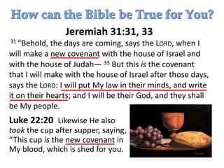 Jeremiah 31:31, 33
31 “Behold, the days are coming, says the LORD, when I
will make a new covenant with the house of Israel and
with the house of Judah— 33 But this is the covenant
that I will make with the house of Israel after those days,
says the LORD: I will put My law in their minds, and write
it on their hearts; and I will be their God, and they shall
be My people.
Luke 22:20 Likewise He also
took the cup after supper, saying,
“This cup is the new covenant in
My blood, which is shed for you.
 