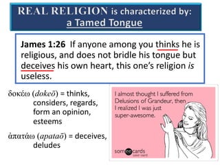 James 1:26 If anyone among you thinks he is
religious, and does not bridle his tongue but
deceives his own heart, this one’s religion is
useless.
δοκέω (dokeō) = thinks,
considers, regards,
form an opinion,
esteems
ἀπατάω (apataō) = deceives,
deludes
REAL RELIGION is characterized by:
a Tamed Tongue
 