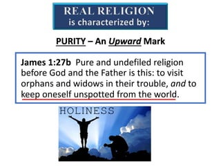 REAL RELIGION
is characterized by:
James 1:27b Pure and undefiled religion
before God and the Father is this: to visit
orphans and widows in their trouble, and to
keep oneself unspotted from the world.
PURITY – An Upward Mark
 