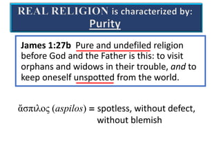 REAL RELIGION is characterized by:
Purity
James 1:27b Pure and undefiled religion
before God and the Father is this: to visit
orphans and widows in their trouble, and to
keep oneself unspotted from the world.
ἄσπιλος (aspilos) = spotless, without defect,
without blemish
 