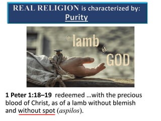 REAL RELIGION is characterized by:
Purity
1 Peter 1:18–19 redeemed …with the precious
blood of Christ, as of a lamb without blemish
and without spot (aspilos).
 