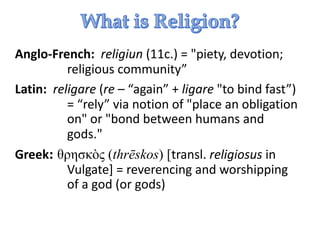 Anglo-French: religiun (11c.) = "piety, devotion;
religious community”
Latin: religare (re – “again” + ligare "to bind fast”)
= “rely” via notion of "place an obligation
on" or "bond between humans and
gods."
Greek: θρησκὸς (thrēskos) [transl. religiosus in
Vulgate] = reverencing and worshipping
of a god (or gods)
 