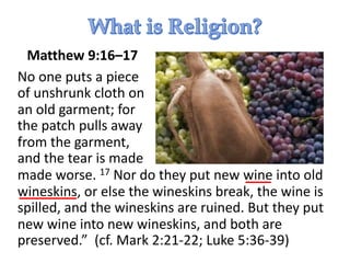 Matthew 9:16–17
No one puts a piece
of unshrunk cloth on
an old garment; for
the patch pulls away
from the garment,
and the tear is made
made worse. 17 Nor do they put new wine into old
wineskins, or else the wineskins break, the wine is
spilled, and the wineskins are ruined. But they put
new wine into new wineskins, and both are
preserved.” (cf. Mark 2:21-22; Luke 5:36-39)
 