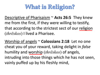 Descriptive of Pharisaism ~ Acts 26:5 They knew
me from the first, if they were willing to testify,
that according to the strictest sect of our religion
(thrēskos) I lived a Pharisee.
Worship of angels ~ Colossians 2:18 Let no one
cheat you of your reward, taking delight in false
humility and worship (thrēskos) of angels,
intruding into those things which he has not seen,
vainly puffed up by his fleshly mind,
 