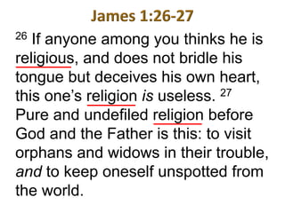 26 If anyone among you thinks he is
religious, and does not bridle his
tongue but deceives his own heart,
this one’s religion is useless. 27
Pure and undefiled religion before
God and the Father is this: to visit
orphans and widows in their trouble,
and to keep oneself unspotted from
the world.
 