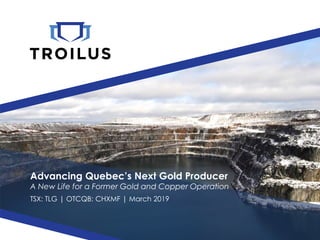 Advancing Quebec’s Next Gold Producer
A New Life for a Former Gold and Copper Operation
TSX: TLG | OTCQB: CHXMF | March 2019
 