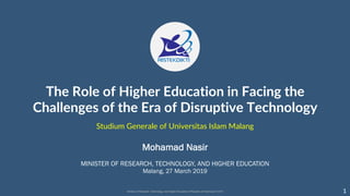 The Role of Higher Education in Facing the
Challenges of the Era of Disruptive Technology
MINISTER OF RESEARCH, TECHNOLOGY, AND HIGHER EDUCATION
Malang, 27 March 2019
Mohamad Nasir
1
Studium Generale of Universitas Islam Malang
 