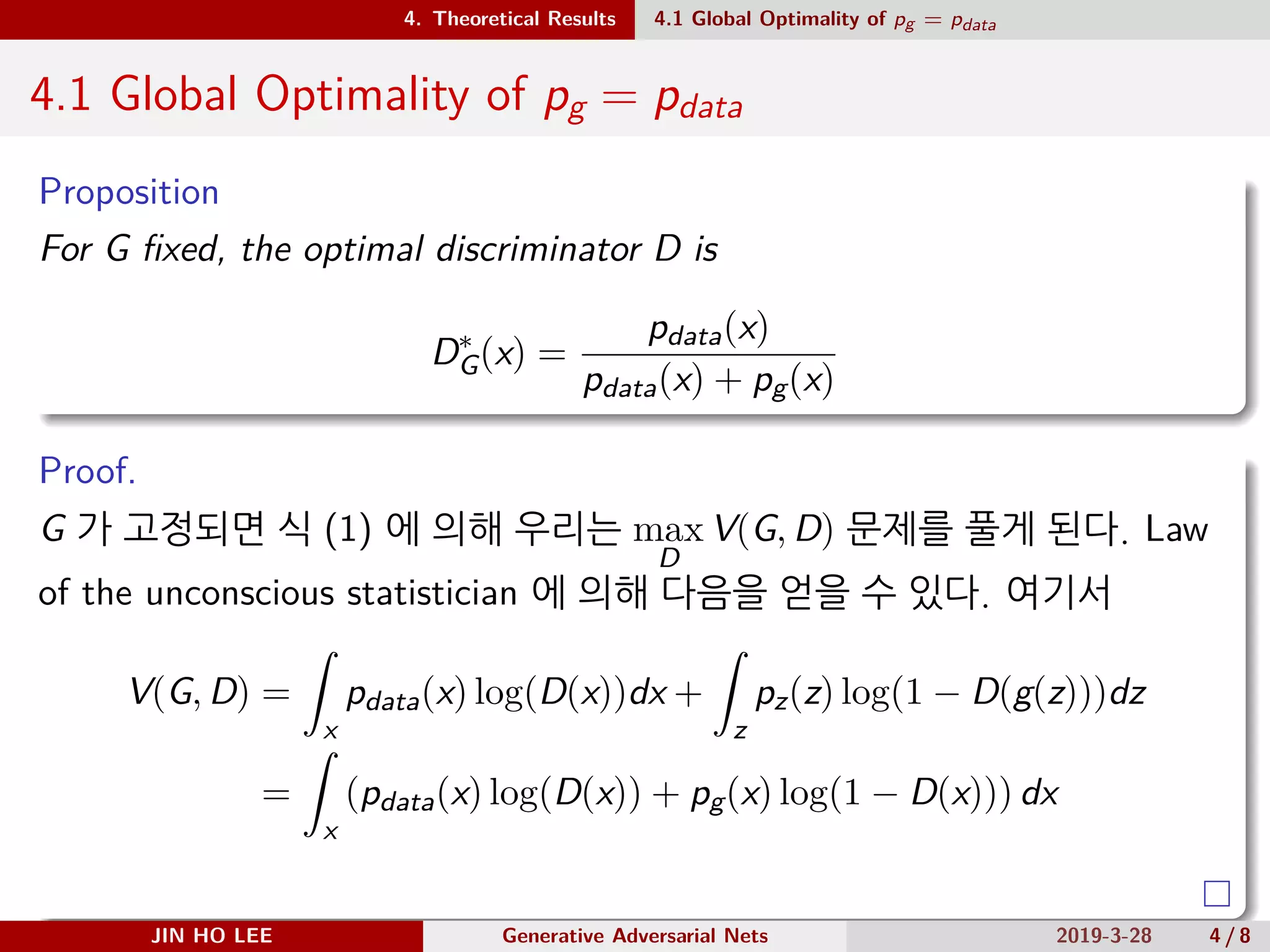 .
.
.
.
.
.
.
.
.
.
.
.
.
.
.
.
.
.
.
.
.
.
.
.
.
.
.
.
.
.
.
.
.
.
.
.
.
.
.
.
4. Theoretical Results 4.1 Global Optimality of pg = pdata
4.1 Global Optimality of pg = pdata
Proposition
For G fixed, the optimal discriminator D is
D∗
G(x) =
pdata(x)
pdata(x) + pg(x)
Proof.
G 가 고정되면 식 (1) 에 의해 우리는 max
D
V(G, D) 문제를 풀게 된다. Law
of the unconscious statistician 에 의해 다음을 얻을 수 있다. 여기서
V(G, D) =
∫
x
pdata(x) log(D(x))dx +
∫
z
pz(z) log(1 − D(g(z)))dz
=
∫
x
(pdata(x) log(D(x)) + pg(x) log(1 − D(x))) dx
JIN HO LEE Generative Adversarial Nets 2019-3-28 4 / 8
 