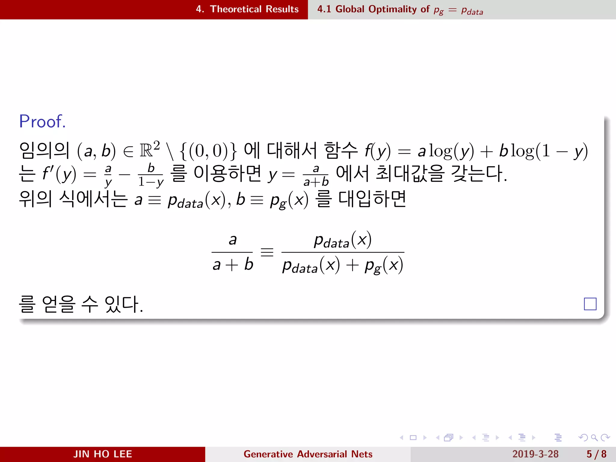 .
.
.
.
.
.
.
.
.
.
.
.
.
.
.
.
.
.
.
.
.
.
.
.
.
.
.
.
.
.
.
.
.
.
.
.
.
.
.
.
4. Theoretical Results 4.1 Global Optimality of pg = pdata
Proof.
임의의 (a, b) ∈ R2  {(0, 0)} 에 대해서 함수 f(y) = a log(y) + b log(1 − y)
는 f ′(y) = a
y − b
1−y 를 이용하면 y = a
a+b 에서 최대값을 갖는다.
위의 식에서는 a ≡ pdata(x), b ≡ pg(x) 를 대입하면
a
a + b
≡
pdata(x)
pdata(x) + pg(x)
를 얻을 수 있다.
JIN HO LEE Generative Adversarial Nets 2019-3-28 5 / 8
 