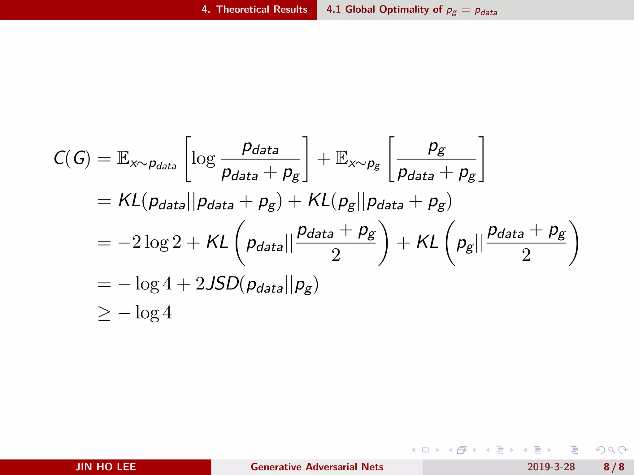 .
.
.
.
.
.
.
.
.
.
.
.
.
.
.
.
.
.
.
.
.
.
.
.
.
.
.
.
.
.
.
.
.
.
.
.
.
.
.
.
4. Theoretical Results 4.1 Global Optimality of pg = pdata
C(G) = Ex∼pdata
[
log
pdata
pdata + pg
]
+ Ex∼pg
[
pg
pdata + pg
]
= KL(pdata||pdata + pg) + KL(pg||pdata + pg)
= −2 log 2 + KL
(
pdata||
pdata + pg
2
)
+ KL
(
pg||
pdata + pg
2
)
= − log 4 + 2JSD(pdata||pg)
≥ − log 4
JIN HO LEE Generative Adversarial Nets 2019-3-28 8 / 8
 