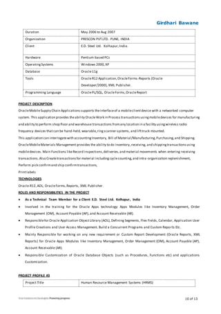 Girdhari Bawane
10 of 13
Duration May 2006 to Aug 2007
Organization PRESCON PVT.LTD. PUNE, INDIA
Client E.D. Steel Ltd. Kolhapur,India.
Hardware Pentium based PCs
OperatingSystems Windows 2000,XP
Database Oracle11g
Tools OracleR12 Application,OracleForms-Reports (Oracle
Developer/2000), XML Publisher.
Programming Language OraclePL/SQL, OracleForms,OracleReport
PROJECT DESCRIPTION
OracleMobileSupply Chain Applicationssupports theinterfaceof a mobileclientdevice with a networked computer
system. This application provides theability OracleWork in Process transactionsusingmobiledevices for manufacturing
and ability to perform shop floor and warehouse transactions fromany location in a facility usingwireless radio
frequency devices that can be hand-held, wearable,ringscanner systems, and lifttruck mounted.
This application can interrogatewith accountingInventory, Bill of Material/Manufacturing,Purchasing,and Shipping.
OracleMobileMaterials Management provides the ability to do inventory, receiving, and shippingtransactionsusing
mobiledevices. Main Functions likeRecord inspections,deliveries,and material movements when entering receiving
transactions.Also Createtransactionsfor material includingcyclecounting,and intra -organization replenishment,
Perform pick confirmand ship confirmtransactions,
Printlabels
TECHNOLOGIES
Oracle-R12,AOL, OracleForms,Reports, XML Publisher.
ROLES AND RESPONSIBILITIES IN THE PROJECT
 As a Technical Team Member for a Client E.D. Steel Ltd. Kolhapur, India
 Involved in the training for the Oracle Apps technology Apps Modules like Inventory Management, Order
Management (OM), Account Payable (AP), and Account Receivable (AR).
 Responsiblefor Oracle Application Object Library (AOL), Defining Segments, Flex Fields, Calendar, Application User
Profile Creations and User Access Management. Build a Concurrent Programs and Custom Reports Etc.
 Mainly Responsible for working on any new requirement or Custom Report Development (Oracle Reports, XML
Reports) for Oracle Apps Modules like Inventory Management, Order Management (OM), Account Payable (AP),
Account Receivable (AR).
 Responsible Customization of Oracle Database Objects (such as Procedures, Functions etc) and applications
Customization.
PROJECT PROFILE #3
Project Title Human Resource Management Systems (HRMS)
 