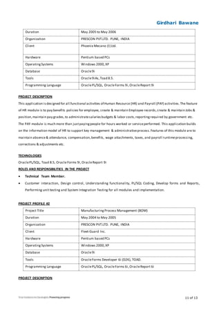 Girdhari Bawane
11 of 13
Duration May 2005 to May 2006
Organization PRESCON PVT.LTD. PUNE, INDIA
Client Phoenix Mecano (I) Ltd.
Hardware Pentium based PCs
OperatingSystems Windows 2000,XP
Database Oracle9i
Tools Oracle9iAs,Toad 8.5.
Programming Language OraclePL/SQL, OracleForms 9i,OracleReport 9i
PROJECT DESCRIPTION
This application isdesigned for all functional activities of Human Resource (HR) and Payroll (PAY) activities.The feature
of HR module is to pay benefits policies for employee, create & maintain Employee records,create & maintain Jobs &
position,maintain pay grades,to administratesalariesbudgets & labor costs,reportingrequired by government etc.
The PAY module is much more than justpayingpeople for hours worked or serviceperformed. This application builds
on the information model of HR to support key management & administrativeprocess.Features of this module are to
maintain absence& attendance, compensation,benefits, wage attachments, taxes, and payroll runtimeprocessing,
corrections & adjustments etc.
TECHNOLOGIES
OraclePL/SQL, Toad 8.5, Oracle Forms 9i,OracleReport 9i
ROLES AND RESPONSIBILITIES IN THE PROJECT
 Technical Team Member.
 Customer interaction, Design control, Understanding functionality, PL/SQL Coding, Develop forms and Reports,
Performing unit testing and System Integration Testing for all modules and implementation.
PROJECT PROFILE #2
Project Title ManufacturingProcess Management (BOM)
Duration May 2004 to May 2005
Organization PRESCON PVT.LTD. PUNE, INDIA
Client Fleet-Guard Inc.
Hardware Pentium based PCs
Operating Systems Windows 2000,XP
Database Oracle9i
Tools OracleForms Developer 6i (D2K), TOAD.
Programming Language OraclePL/SQL, OracleForms 6i,OracleReport 6i
PROJECT DESCRIPTION
 
