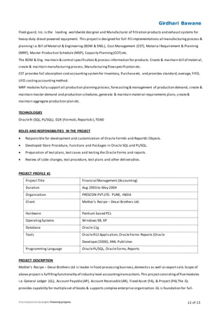 Girdhari Bawane
12 of 13
Fleet-guard, Inc.is the leading worldwide designer and Manufacturer of filtration products and exhaustsystems for
heavy-duty diesel powered equipment. This projectis designed for full-fill implementations all manufacturingprocess &
planningi.e.Bill of Material & Engineering (BOM & ENG.), Cost Management (CST), Material Requirement & Planning
(MRP), Master Production Schedule (MSP), Capacity Planning(CCP) etc.
The BOM & Eng. maintain & control specification & process information for products.Create & maintain bill of material,
create & maintain manufacturingprocess, Manufacturingflowspecification etc.
CST provides full absorption-costaccountingsystemfor Inventory, Purchaseetc. and provides standard,average, FIFO,
LIFO costingaccountingmethod.
MRP modules fully supportall production planningprocess,forecasting& management of production demand, create &
maintain master demand and production schedules,generate & maintain material requirements plans,create&
maintain aggregate production plan etc.
TECHNOLOGIES
Oracle9i (SQL, PL/SQL), D2K (Forms6i,Reports6i),TOAD
ROLES AND RESPONSIBILITIES IN THE PROJECT
 Responsible for development and customization of Oracle Form6i and Report6i Objects.
 Developed Store Procedure, Functions and Packages in Oracle SQL and PL/SQL.
 Preparation of test plans, test cases and testing the Oracle Forms and reports.
 Review of code changes, test procedure, test plans and other deliverables.
PROJECT PROFILE #1
Project Title Financial Management (Accounting)
Duration Aug 2003 to May 2004
Organization PRESCON PVT.LTD. PUNE, INDIA
Client Mother’s Recipe – Desai Brothers Ltd.
Hardware Pentium based PCs
OperatingSystems Windows 98, XP
Database Oracle11g
Tools OracleR12 Application,OracleForms-Reports (Oracle
Developer/2000), XML Publisher.
Programming Language OraclePL/SQL, OracleForms,Reports
PROJECT DESCRIPTION
Mother’s Recipe – Desai Brothers Ltd is leader in Food processingbusiness,domestics as well as exportsale.Scope of
above project is fulfillingfunctionality of industry level accountingtransactions.This projectconsistingof fivemodules
i.e. General Ledger (GL), Account Payable(AP), Account Receivable(AR), Fixed Asset (FA), & Project (PA).The GL
provides capability for multipleset of books & supports complex enterprise organization.GL is foundation for full-
 